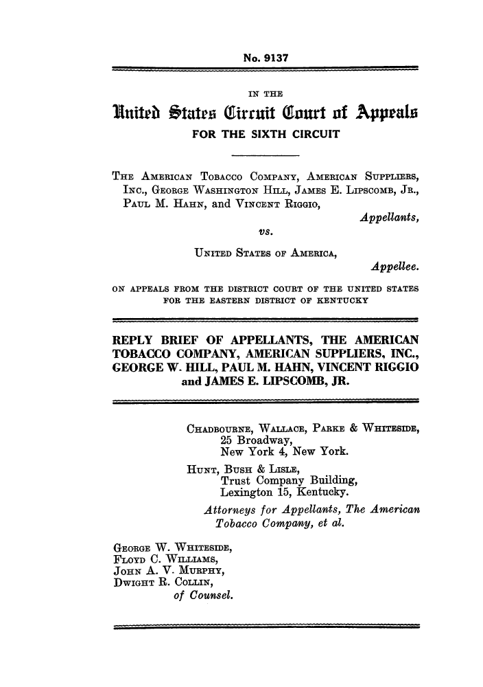 handle is hein.trials/amtobac0021 and id is 1 raw text is: No. 9137
IN THE
Inital *tates Tirmuit Gourt of Appeals
FOR THE SIXTH CIRCUIT
THE AMERICAN TOBACCO COMPANY, AMERICAN SUPPLIERS,
INC., GEORGE WASHINGTON HILL, JAMES E. LIPSCOME, JR.,
PAUL M. HAHN, and VINCENT RIGGIO,
Appellants,
Vs.
UNITED STATES OF AMERICA,
Appellee.
ON APPEALS FROM THE DISTRICT COURT OF THE UNITED STATES
FOR THE EASTERN DISTRICT OF KENTUCKY
REPLY BRIEF OF APPELLANTS, THE AMERICAN
TOBACCO COMPANY, AMERICAN SUPPLIERS, INC.,
GEORGE W. HILL, PAUL M. HAHN, VINCENT RIGGIO
and JAMES E. LIPSCOMB, JR.
CHADBOURNE, WALLACE, PARKE & WHITESIDE,
25 Broadway,
New York 4, New York.
HUNT, BUSH & LISLE,
Trust Company Building,
Lexington 15, Kentucky.
Attorneys for Appellants, The American
Tobacco Company, et at.
GEORGE W. WHITESIDE,
FLOYD C. WILLIAMS,
JOHN A. V. MURPHY,
DWIGHT R. COLLIN,
of Counsel.


