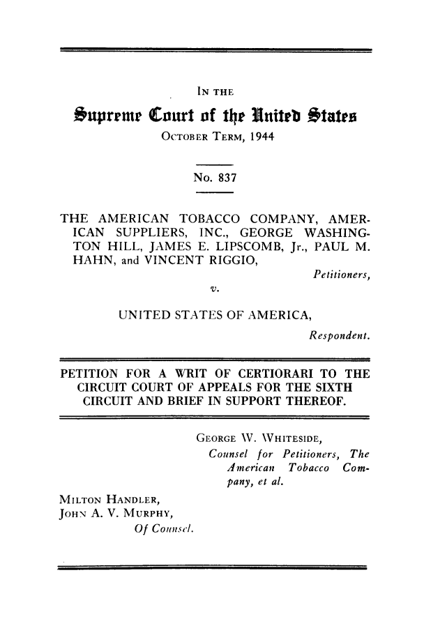 handle is hein.trials/amtobac0022 and id is 1 raw text is: IN THE

Onpreme Court of 11) 3Initell #tates
OCTOBER TERM, 1944
No. 837
THE AMERICAN TOBACCO COMPANY, AMER-
ICAN SUPPLIERS, INC., GEORGE WASHING-
TON HILL, JAMES E. LIPSCOMB, Jr., PAUL M.
HAHN, and VINCENT RIGGIO,
Petitioners,
V.
UNITED STATES OF AMERICA,
Respondent.
PETITION FOR A WRIT OF CERTIORARI TO THE
CIRCUIT COURT OF APPEALS FOR THE SIXTH
CIRCUIT AND BRIEF IN SUPPORT THEREOF.
GEORGE 1V. WHITESIDE,
Counsel for Petitioners, The
American Tobacco Com-
pany, et al.
MILTON HANDLER,
JOHN A. V. MURPHY,
Of Counsel.


