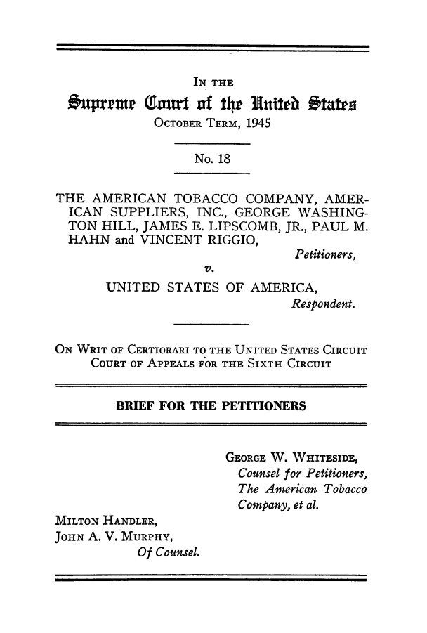 handle is hein.trials/amtobac0023 and id is 1 raw text is: IN THE
Expreme Toa     t atf ther Eithr Otatra
OCTOBER TERM, 1945
No. 18
THE AMERICAN TOBACCO COMPANY, AMER-
ICAN SUPPLIERS, INC., GEORGE WASHING-
TON HILL, JAMES E. LIPSCOMB, JR., PAUL M.
HAHN and VINCENT RIGGIO,
Petitioners,
V.
UNITED STATES OF AMERICA,
Respondent.
ON WRIT OF CERTIORARI TO THE UNITED STATES CIRCUIT
COURT OF APPEALS FOR THE SIXTH CIRCUIT
BRIEF FOR THE PETITIONERS
GEORGE W. WHITESIDE,
Counsel for Petitioners,
The American Tobacco
Company, et al.
MILTON HANDLER,
JOHN A. V. MURPHY,
Of Counsel.


