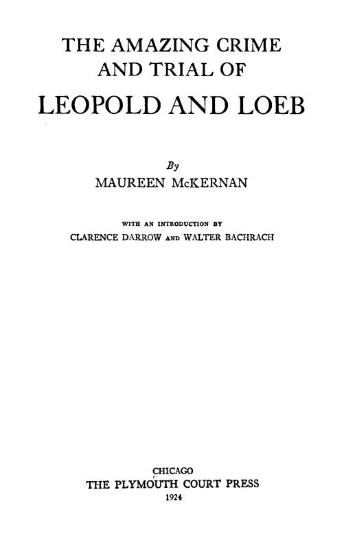 handle is hein.trials/amzleopl0001 and id is 1 raw text is: THE AMAZING CRIME
AND TRIAL OF
LEOPOLD AND LOEB
By
MAUREEN McKERNAN

WITH AN INTRODUCTION BY
CLARENCE DARROW AND WALTER BACHRACH
CHICAGO
THE PLYMOUTH COURT PRESS
1924


