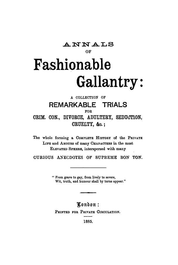 handle is hein.trials/anfashretc0001 and id is 1 raw text is: .       T -A. L S
OF
Fashionable
Gallantry:
A COLLECTION OF
REMARKABLE TRIALS
FOR
CRIM. CON., DIVORCE, ADULTERY, SEDUOT1ON,
CRUELTY, &o. ;
The whole forming a COMPLETE HISTORY of the PRIVATE
LIFE and AMOURS of many CHARACTERS in the most
ELEVATED SPHERE, interspersed with many
CURIOUS ANECDOTES OF SUPRE51E BON TON.
 From grave to gay, from lively to severe,
Wit, truth, and humour shall by turns appear.
PRINTED FOR PRIVATE CIRCULATION.
1885.


