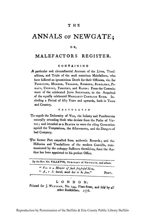 handle is hein.trials/anwgamal0001 and id is 1 raw text is: T'HE

ANNALS OF NEWGATE;
0 R,
MALEFACTORS REGISTER.
CONTAINING
A particular and circumftantial Account of the Lives, Tranf-
a&ions, and Trials of the moil notorious Malefa&ors, who
have fuffered an ignominious Death for their Offences, viz. for
PARtICIDE, MURDER, TREASON, ROBBERy, BURGLARY, Pi-
RACY, COINING, FORGERY, and RAPES: From the Commit,
ment of the celebrated JoHN SHEPPAPD,.to the Acquittal
of the equally celebrated MARGARET CAROLIME RUDD. In-
cluding a Period of fifty Years and upwards, both in Town
And Country.
CA L C U L A T E D
;To expofe the Deformity of Vice, the Infamy and Punifliments
natur.lly attending thofe who deviate from the Paths of Vir-
tue ; and intended as a BEACON to warn the riling Generation
againft the Temptations, the Allurements, and the Dngcrs of
bad Company.
'fhe former Part extra&ed from  authentlc Records; and the
Hiftories and Tranfa&ions of the modern Convi&s, com-
municated by the unhappy Sufferers themflves, finee the Au-
thor has been appointed to his prefent Office.
By the Rev. Mr. VILLETTE, ORSINARY of NEWGA T1, and others.
V Pc.  i s  r M oyier  of./,cb  frifbtf d  M :ePo
A, t- I bated, meds but to beftew.     Pore.
LONDON:
Printed for J. Wr.MrAN, No. 144, Fleet-fireet, and fo1l by all
.other Book fellcrs. A776.

Reproduction by Permnmission of the Buffalo & Erie County Public Library Buffalo


