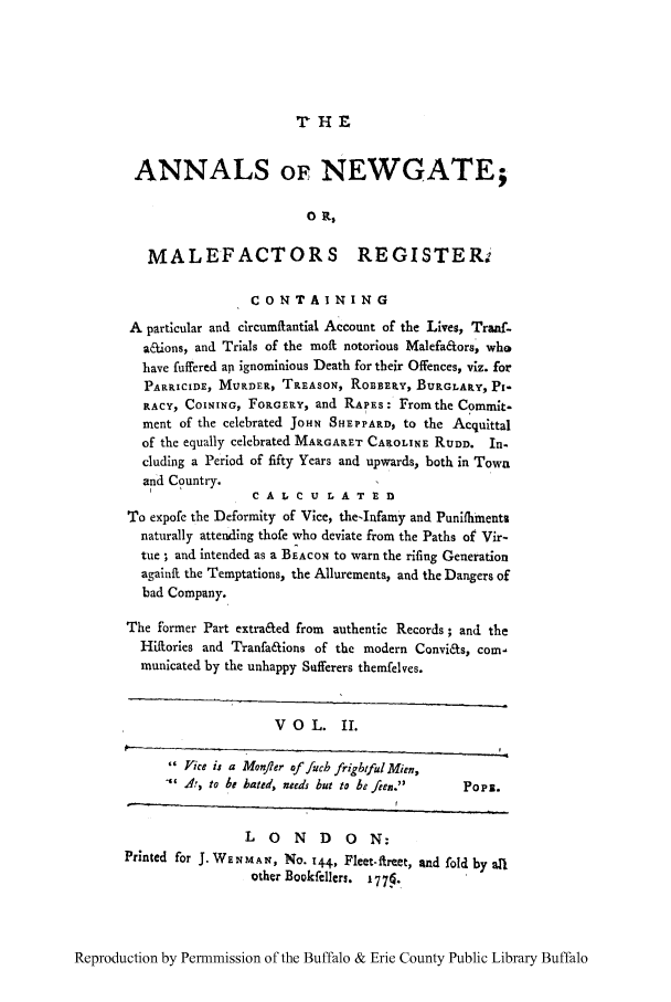 handle is hein.trials/anwgamal0002 and id is 1 raw text is: ANNALS OF NEWGATE;
0 it
MALEFACTORS REGISTER-
CONTAINING
A particular and circumitantial Account of the Lives, Tranf-
a&ions, and Trials of the moft notorious Malefa&ors, who
have fuffered ap ignominious Death for their Offences, viz. for
PARRICIDE, MURDER, TREASON, ROBBERY, BURGLARY, PI-
RACY, COINING, FORGERY, and RAPES: From the Commit-
ment of the celebrated JoHN SHE PPARD, to the Acquittal
of the equally celebrated MARGARET CAROLINE RUDD. In.
cluding a Period of fifty Years and upwards, both in Town
and Country.
I              CAXCULATED
To expofe the Deformity of Vice, the-Infamy and Punifhiments
naturally attending thofe who deviate from the Paths of Vir-
tue ; and intended as a BEACON to warn the rifing Generation
againft the Temptations, the Allurements, and the Dangers of
bad Company.
The former Part extra&ed from authentic Records ; and the
Hiftories and Tranfa&ions of the modern Convi&s, com'
municated by the unhappy Safferers themfelves.
VOL. II.
Vice is a Monfler of fuch frigbtful Mien,
' to be bated, needs but to be feen.  PoPE.
LONDON:
Printed for J. WENMA N, NO. 144, Fleet-ireet, and fold by al
other Bokfellers. 1775,.

Reproduction by Permmission of the Buffalo & Erie County Public Library Buffalo


