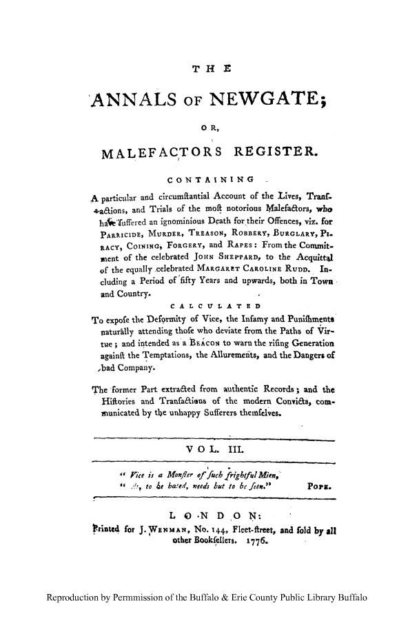 handle is hein.trials/anwgamal0003 and id is 1 raw text is: THE

'ANNALS OF NEWGATE;
0 R,
MALEFACTORS REGISTER.
CONTAINING
A particular and circumftantial Account of the Lives, Tranf-
*a&ions, and Trials of the molt notorious Malefators, who
hae'fuffered an ignominious Death for their Offences, viz. for
PARRICIDE, MURDER, TREASON, ROBBERY, BURGLARY, Pi-
RACY, COINING, FORGERY, and RAPES: From the Commit-
ment of the celebrated JoHN SHEPPARD, to the Acquittal
of the equally celebrated MARGARET CAPOLINE RUDD. In-
cluding a Period of'fifty Years and upwards, both in Town
and Country.
C A L C VY 1 A T E D
To expofe the Defgrunity of Vice, the Infamy and Punifliments
naturhIly attending thofe who deviate from the Paths of Vir-
tue ; and intended as a B1icoi; to warn the rifing Generation
againft the Temptations, the Alluremefits, and the Dangers of
,bad Company.
The former Part extra&ed from authentic Records; and the
HIifories and Tranfa&ions of the modern Convi&a, com-
municated by the unhappy Sufferers themfelves.
V O L. III.
V Pice is a Monfler of fub frigbtfiulMien,
  to 4e baed, nzeed Lut to be f/en.  PoPg.
L   ) .N   D  ,0  N:
?rinted for J. WHE1MAN, No. 14+ Fleet-ftreet, and fold by all
other Bookfdllers. 1776.

Reproduction by Permnmission of the Buffalo & Erie County Public Library Buffalo


