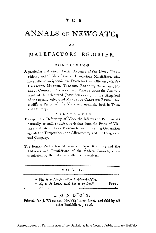 handle is hein.trials/anwgamal0004 and id is 1 raw text is: THE

ANNALS OF NEWGATE;
0 R,
MALEFACTORS REGISTER.
CONTAINING
A particular and circumftantial Account of the Lives, Tranf-
a&ions, and Trials of the moft notorious Malefafors, who
have fuffered an ignominious Death for their Offences, viz. for
PARRICIDE, MURDER, TRFASON, ROBBE-.Yx, BURGLARY, PI-
RACY, COINING, FORGERY, and RAPES: Fromthe Commit-
ment of the celebrated JOHN'SHEPPARD, to the Acquittal
of the equally celebrated MARGARET CAROLINE RUDD. In-
cludifig a Period of fifty Years and upwards, both in Town
and Country.
C A L C U L A T E D
To expofe the Deformity of Vice, the Infamy and Punifhments
naturally attending thofe who deviate from t)e Paths of Vir-
tue ; and intended as a BEACON to warn the rifing Generation
againft the Temptations, the Allurements, and the Dangers of
bad Company.
The former Part extra&ed from  authentic Records ; and the
Hiftories and Tranfa&ions of the modern Convicfts, com-
municated by the unhappy Sufferers themfelves.
VO L. IV.
 Vice is a Monfler of fjcb frigo'ful Mien,
 Xs, to be hated, needs but to be fien.   Popz.
L   0  N   D-O 'N:
Printed for J. WkXMAN No.-I4    Fleet-fireet, and fold by all
other Bookfellers.. 1776.

Reproduction by Permmission of the Buffalo & Erie County Public Library Buffalo


