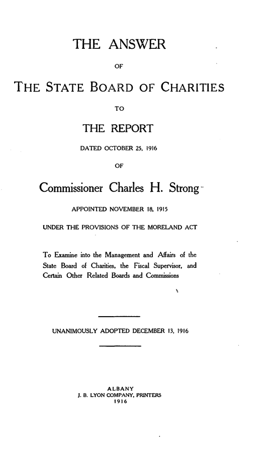 handle is hein.trials/anwrchari0001 and id is 1 raw text is: 





              THE ANSWER


                        OF


THE STATE BOARD OF CHARITIES


                        TO


          THE REPORT

          DATED OCTOBER 25, 1916

                  OF


Commissioner Charles H. Strong-

        APPOINTED NOVEMBER 18, 1915

 UNDER THE PROVISIONS OF THE MORELAND ACT



 To Examine into the Management and Affairs of the
 State Board of Charities, the Fiscal Supervisor, and
 Certain Other Related Boards and Commissions







   UNANIMOUSLY ADOPTED DECEMBER 13, 1916







                ALBANY
         J. B. LYON COMPANY. PRINTERS
                  1916


