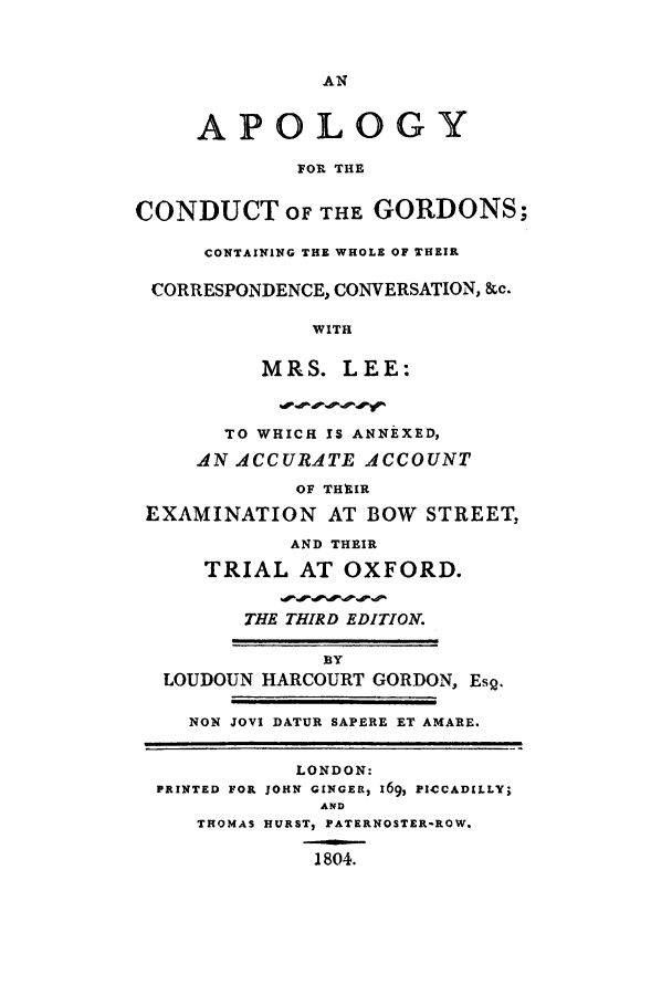 handle is hein.trials/apoloco0001 and id is 1 raw text is: AN
APOLOGY
FOR THE
CONDUCT OF THE GORDONS;
CONTAINING THE WHOLE OF THEIR
CORRESPONDENCE, CONVERSATION, &c.
WITH
MRS. LEE:
TO WHICH IS ANNEXED,
AN ACCURATE ACCOUNT
OF THEIR
EXAMINATION AT BOW STREET,
AND THEIR
TRIAL AT OXFORD.
THE THIRD EDITION.
BY
LOUDOUN HARCOURT GORDON, Esg.
NON JOVI DATUR SAPERE ET AMARE.
LONDON:
PRINTED FOR JOHN GINGER, 169, PICCADILLY;
AND
THOMAS HURST, PATERNOSTER-ROW.
1804.


