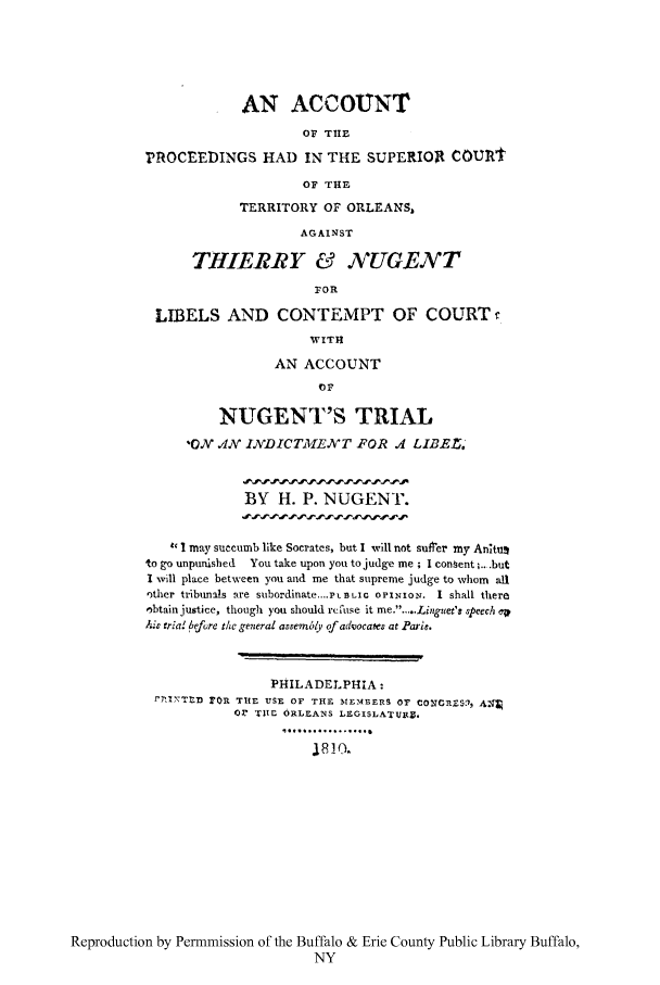 handle is hein.trials/aprsutor0001 and id is 1 raw text is: AN ACCOUYNT
OF TIHE
PROCEEDINGS HAD IN THE SUPERIOR CoUrnt
OF THE
TERRITORY OF ORLEANS,
AGAINST
THIERRY e NUGENT
FOR
LIBELS AND CONTEMPT OF COURT
WITH
AN ACCOUNT
OF
NUGENT'S TRIAL
0    .4N INDICTME   N XT FOR .4 LIBE,.
BY H. P. NUGENT.
4' 1 may succumb like Socrates, but I will not sufrer my Antu
to go unpunished  You take upon you to judge me; I consent ;...but
I will place between you and me that supreme judge to whom all
other tribunals are subordinate....PLIC OPINION. I shall there
obtain justice, though you should rcfuse it me.....Linguet's speech CV
Aih tria before the general assem6ly of advocates at Paris.
PHILADELPHIA:
r7.,'-TtD r'R THE USE OF THE MEMBERS OF CONCaES'.71 &
0r TIic ORLEANS LEGISLATU~re
...............................
1,83(0.

Reproduction by Permmission of the Buffalo & Erie County Public Library Buffalo,
NY


