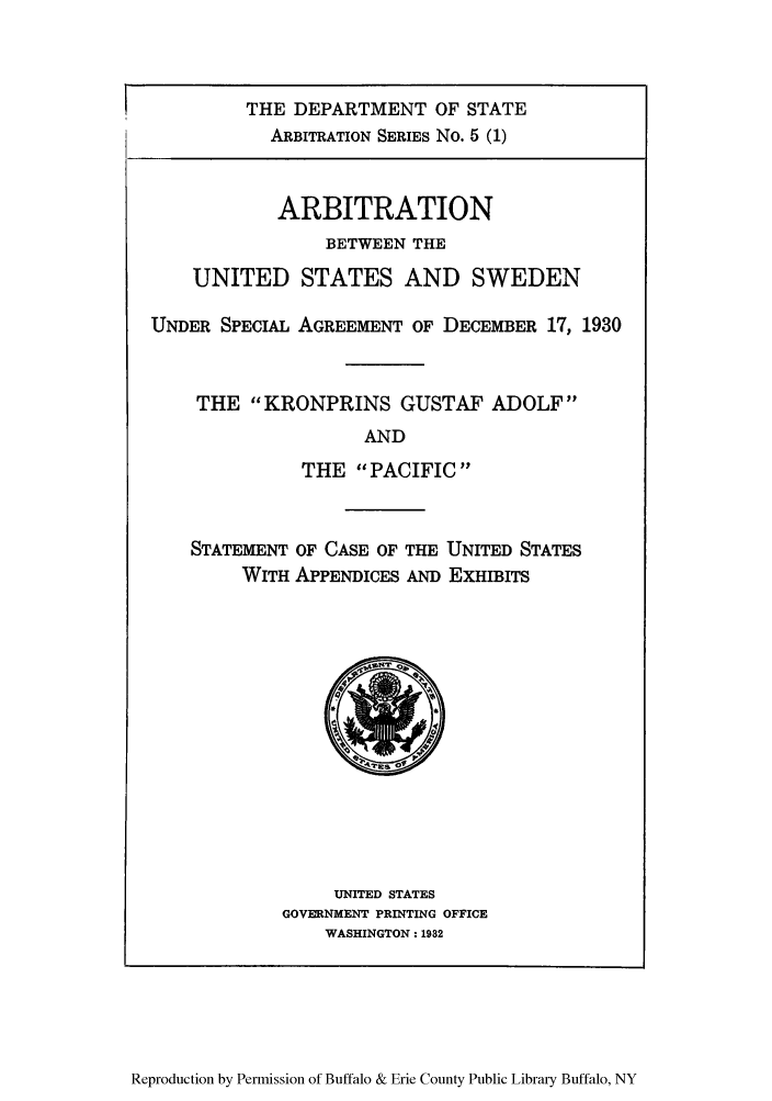 handle is hein.trials/arbuss0001 and id is 1 raw text is: THE DEPARTMENT OF STATE
ARBITRATION SERIES No. 5 (1)
ARBITRATION
BETWEEN THE
UNITED STATES AND SWEDEN
UNDER SPECIAL AGREEMENT OF DECEMBER 17, 1930
THE KRONPRINS GUSTAF ADOLF
AND
THE PACIFIC
STATEMENT OF CASE OF THE UNITED STATES
WITH APPENDICES AND EXHIBITS

UNITED STATES
GOVERNMENT PRINTING OFFICE
WASHINGTON: 1982

Reproduction by Permission of Buffalo & Erie County Public Library Buffalo, NY


