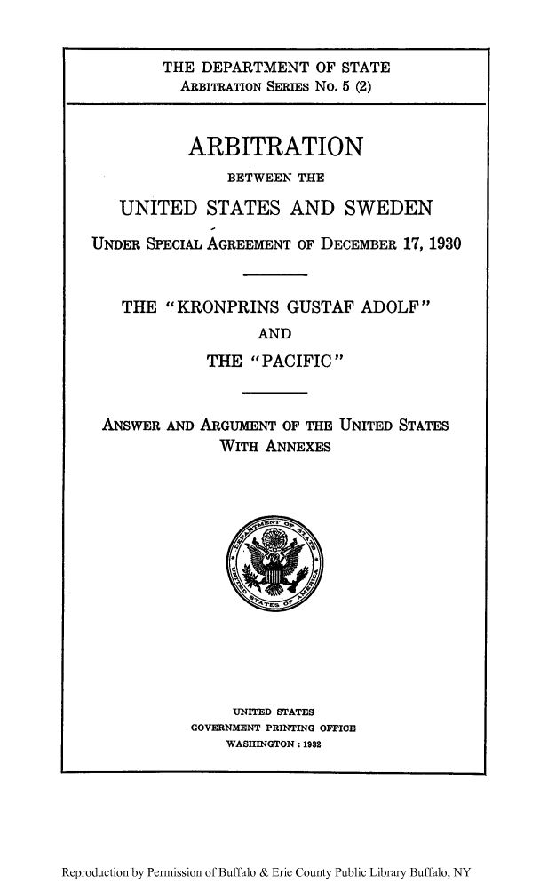 handle is hein.trials/arbuss0002 and id is 1 raw text is: THE DEPARTMENT OF STATE
ARBITRATION SERIES No. 5 (2)
ARBITRATION
BETWEEN THE
UNITED STATES AND SWEDEN
UNDER SPECIAL AGREEMENT OF DECEMBER 17, 1930
THE KRONPRINS GUSTAF ADOLF
AND
THE PACIFIC

ANSWER AND ARGUMENT OF THE UNITED STATES
WITH ANNEXES

UNITED STATES
GOVERNMENT PRINTING OFFICE
WASHINGTON: 1932

Reproduction by Permission of Buffalo & Erie County Public Library Buffalo, NY



