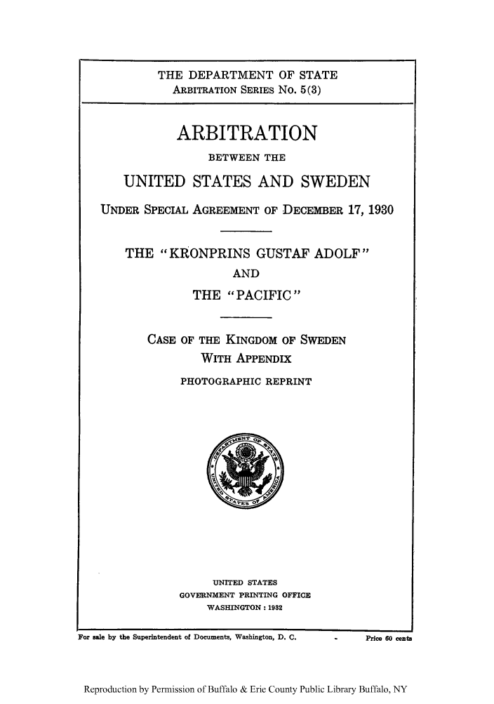 handle is hein.trials/arbuss0003 and id is 1 raw text is: THE DEPARTMENT OF STATE
ARBITRATION SERIES No. 5(3)
ARBITRATION
BETWEEN THE
UNITED STATES AND SWEDEN
UNDER SPECIAL AGREEMENT OF DECEMBER 17, 1930
THE KRONPRINS GUSTAF ADOLF
AND
THE PACIFIC

CASE OF THE KINGDOM OF SWEDEN
WITH APPENDIX
PHOTOGRAPHIC REPRINT

UNITED STATES
GOVE'RNMENT PRINTING OFFICE
WASHINGTON: 1932

For sale by the Superintendent of Documents, Washington, D. C.

-          Price 60 cents

Reproduction by Permission of Buffalo & Erie County Public Library Buffalo, NY


