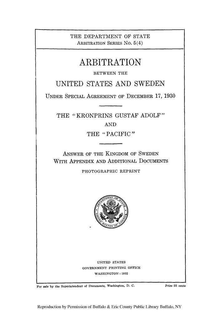 handle is hein.trials/arbuss0004 and id is 1 raw text is: THE DEPARTMENT OF STATE
ARBITRATION SERIES No. 5(4)
ARBITRATION
BETWEEN THE
UNITED STATES AND SWEDEN
UNDER SPECIAL AGREEMENT OF DECEMBER 17, 1930
THE KRONPRINS GUSTAF ADOLF
AND
THE PACIFIC

ANSWER OF THE KINGDOM OF SWEDEN
WITH APPENDIX AND ADDITIONAL DOCUMENTS
PHOTOGRAPHIC REPRINT

UNITED STATES
GOVERNMENT PRINTING OFFICE
WASHINGTON: 1932

For sale by the Superintendent of Documents, Washington, D. C.

Reproduction by Permission of Buffalo & Erie County Public Library Buffalo, NY

Price 25 cents


