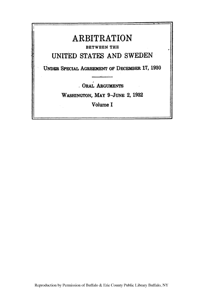 handle is hein.trials/arbuss0005 and id is 1 raw text is: Reproduction by Permission of Buffalo & Erie County Public Library Buffalo, NY

ARBITRATION
BETWEEN THE
UNITED STATES AND SWEDEN
UNDER SPEcIAL AGRESmENT OF DECEMBER 17, 1930
ORAL ABGUMEs
WASHINGTON, MAY 9-JuNE 2, 1932
Volume I


