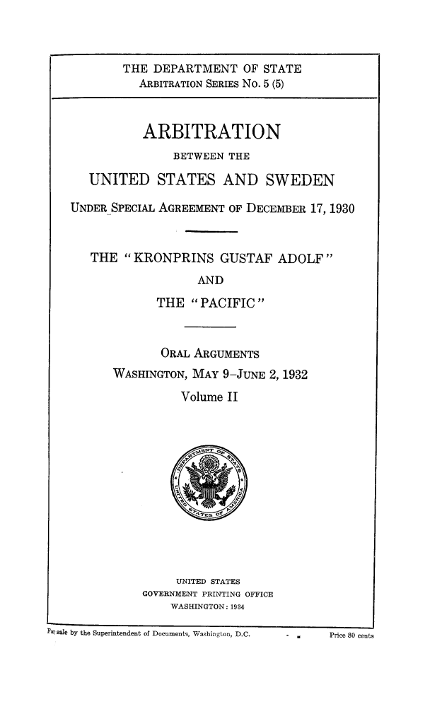 handle is hein.trials/arbuss0006 and id is 1 raw text is: THE DEPARTMENT OF STATE
ARBITRATION SERIES No. 5 (5)
ARBITRATION
BETWEEN THE
UNITED STATES AND SWEDEN
UNDER SPECIAL AGREEMENT OF DECEMBER 17, 1930
THE KRONPRINS GUSTAF ADOLF
AND
THE PACIFIC

ORAL ARGUMENTS
WASHINGTON, MAY 9-JUNE 2, 1932
Volume II

UNITED STATES
GOVERNMENT PRINTING OFFICE
WASHINGTON: 1934

For sale by the Superintendent of Documents, Washington, D.C.

-     Price 80 cents


