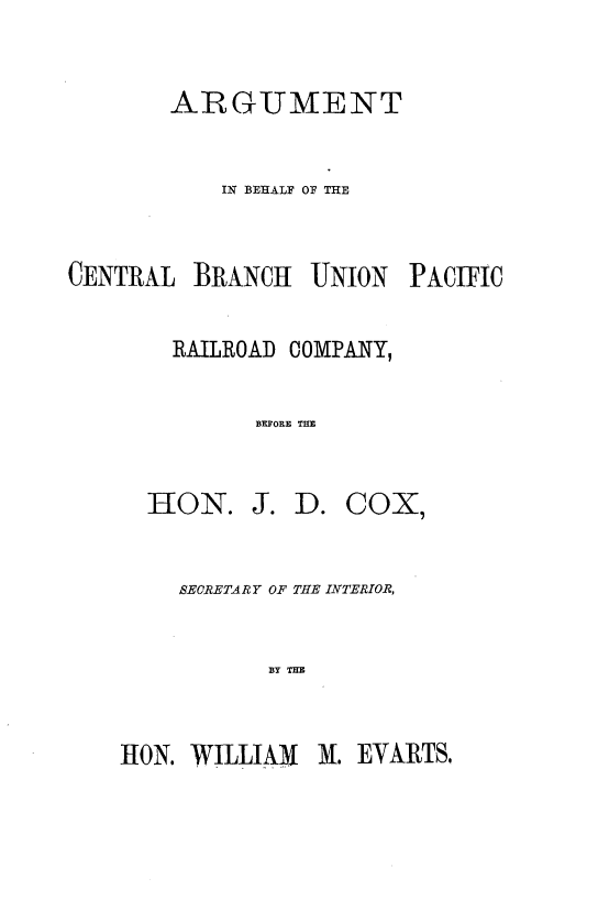 handle is hein.trials/argbcbup0001 and id is 1 raw text is: 

ARGUMENT

    IN BEHALF OF TIE


CENTRAL


BRANCHa UNION


PACIFIC


RAILROAD COMPANY,

      BEFORE THE


HON.


J. D. COX,


SECRETA R Y OF THE LYTERIOR,

       BY THE


-1ON. WILLIAM M. EVARTS,


