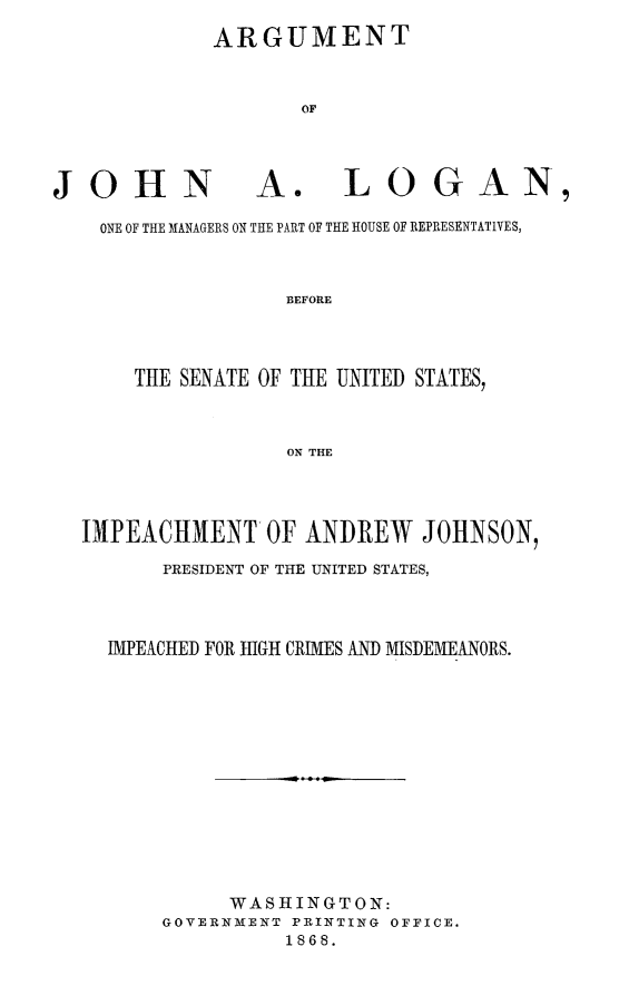 handle is hein.trials/argjalo0001 and id is 1 raw text is: ARGUMENT
OF

JOHN

A.

LOGAN,

ONE OF THE MANAGERS ON THE PART OF THE HOUSE OF REPRESENTATIVES,
BEFORE
THE SENATE OF THE UNITED STATES,
ON THE

IMPEACHMENT OF ANDREW JOHNSON,
PRESIDENT OF THE UNITED STATES,
IMPEACHED FOR HIGH CRIMES AND MISDEMEANORS.
WASHINGTON:
GOVERNMENT PRINTING OFFICE.
1868.


