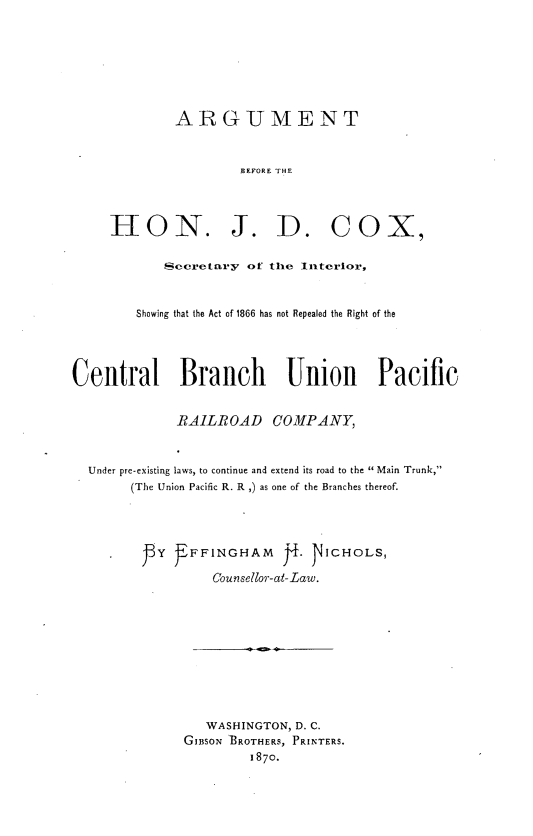 handle is hein.trials/argseint0001 and id is 1 raw text is: 






              ARGUMENT


                      BEFORE THE



     I-ION. J. D. COX,

            Secretary of the Interior,


        Showing that the Act of 1866 has not Repealed the Right of the




Central Branch              Union       Pacific


              RAILROAD COMPANY,


  Under pre-existing laws, to continue and extend its road to the  Main Trunk,
        (The Union Pacific R. R ,) as one of the Branches thereof.




          jY   FFINGHAM     j   NICHOLS,

                   Counsellor-at-Law.









                   WASHINGTON, D. C.
               GIBSON 'BROTHERS, PRINTERS.
                       1870.


