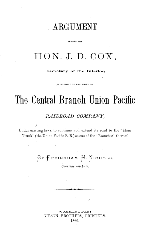 handle is hein.trials/arhnjdx0001 and id is 1 raw text is: 





               ARGUMENT


                     BEFORE THE



        I-ON. J. D. COX,


             Secretary of the Interlor,


                 IN SUPPORT OF THE RIGHT OF



The Central Branch Union Pacific


            ,AI ILRO/D coMPAI,


  Under existing laws, to continue and extend its road to the Main
  Trunk (the Union Pacific R. R.) as one of the Branches thereof.




           }Y FFFINGHAM J, JICHOLS,

                   Counsellor-at-Law.











            GIBSON BROTHERS, PRINTERS.
                      1869.


