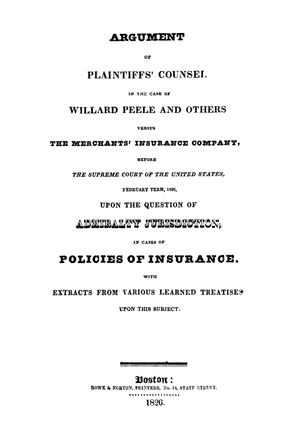 handle is hein.trials/arplainvmec0001 and id is 1 raw text is: ARGUMENT
OF
PLAINTIFFS' COUNSEL
IN THE CASE OF
WILLARD PEELE AND OTHERS
VERSUS
TEE MWERCHANTSI INSURANO COMPANY,
BEFORE
THE SUPREME COURT OF THE UNITED STATES,
FEBRUARY TERM, 1826,
UPON THE QUESTION OF
IN CASES OF
POLICIES OF INSURANCE.
WITH
EXTRACTS FROM VARIOUS LEARNED TREATISES
UPON THIS SUBJECT.
33oton!:
1iOWE & NORTON, PRINTERS, No. 14, STATE . TI Er.ET,
.... ..8... .. .
1826.


