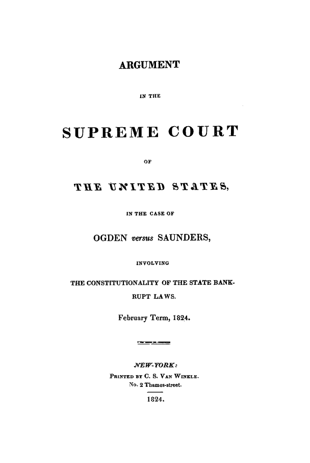 handle is hein.trials/arsupsusic0001 and id is 1 raw text is: ARGUMENT
IN THE
SUPREME COURT
OF
TXIYA VILTYD STATYES1
IN THE CASE OF
OGDEN versus SAUNDERS,
INVOLVING
THE CONSTITUTIONALITY OF THE STATE BANK-
RUPT LAWS.
February Term, 1824.
JNEW-YORK:
PRINTED BY C. S. VAN WINKLE.
NO. 2 Thames-street.
1824.


