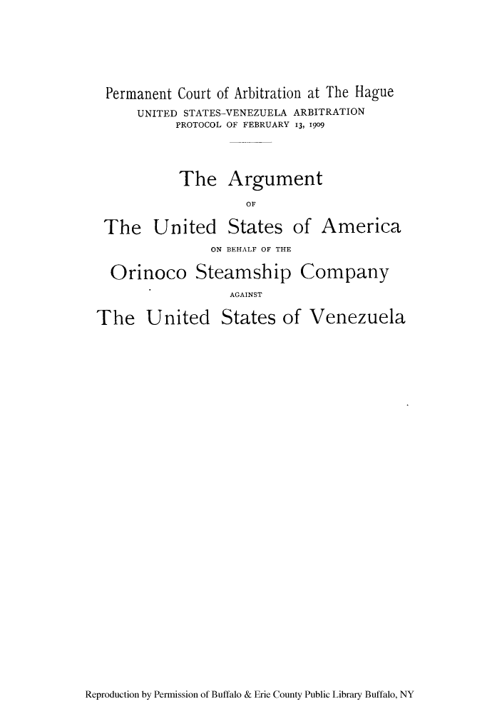 handle is hein.trials/arusorin0001 and id is 1 raw text is: Permanent Court of Arbitration at The Hague
UNITED STATES-VENEZUELA ARBITRATION
PROTOCOL OF FEBRUARY i, 1909
The Argument
OF

The United

States

of America

ON ]BEHALF OF THE
Orinoco Steamship Company
AGAINST
The United States of Venezuela

Reproduction by Permission of Buffalo & Erie County Public Library Buffalo, NY



