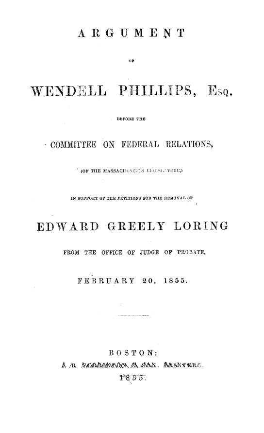 handle is hein.trials/arweph0001 and id is 1 raw text is: ARGUMENT
OF

WENDELL PHILLIPS, EsQ.
BEFORE THE
COMMITTEE ON FEDERAL RELATIONS,
(OF TILE MASSACHUSTTS LECIML TURE,)
IN SUPPORT OF THE PETITIONS OR THE REMOVAL OF
EDWARD GREELY LORING
FROM THE OFFICE OF JUDGE OF PROBATE,
FEBRUARY 20, 1855.
BOSTON:
Wm /B&.&N AAAAN  OM - MNvAuRz.


