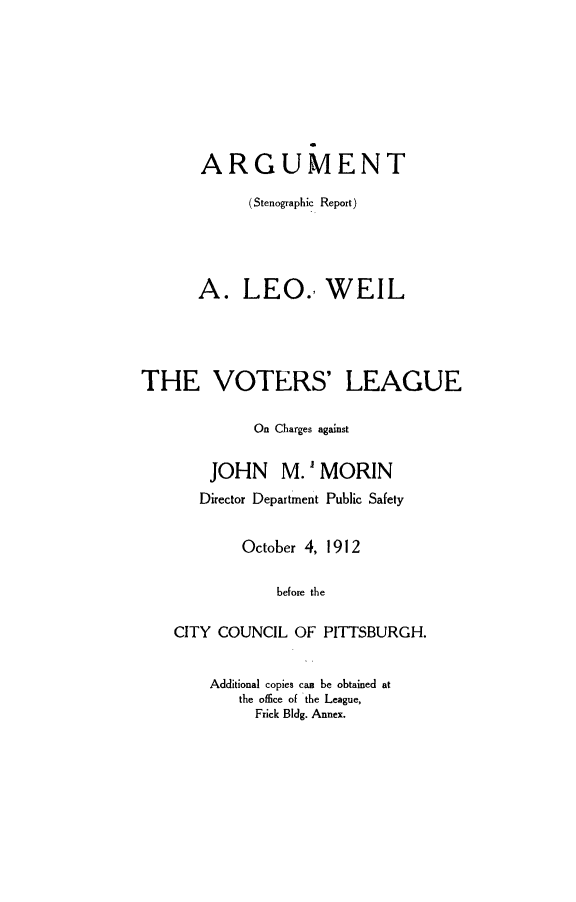 handle is hein.trials/asrwl0001 and id is 1 raw text is: ARGUMENT
(Stenographic Report)
A. LEO. WEIL
THE VOTERS' LEAGUE
On Charges against
JOHN M. MORIN
Director Department Public Safety
October 4, 1912
before the
CITY COUNCIL OF PITTSBURGH.

Additional copies can be obtained at
the office of the League,
Frick Bldg. Annex.


