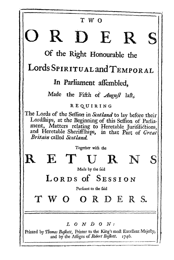 handle is hein.trials/azyb0001 and id is 1 raw text is: T w 0
ORD E RS
Of the Right Honourable the
Lords SPIRITUAL and TEMPORAL
In Parliament afflmb1ed,
Made the Fifth of Aagugt la/-,
REQUIRING
The Lords of the Seffion in &otland to lay before their
Lordfhiips, at the Beginning of this Seffion of Parlia-
ment, Matters relating to Heretable Jurifdidions,
and Heretable Sheriffihips, in that Pr; of Great
Britain called &Sotlamd.
Together wiih the
RETURNS
Made by the faid
LORDS Of SESSION
Purfuant to the aid
TWO             ORDE RS.
LONDON:
Printed by Thomas Ba/kett, Printer to the King's molt Excellent Majefty;
and by the Affigns of Robert Bafkett. 1746.


