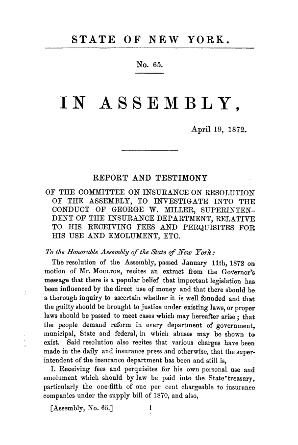 handle is hein.trials/azzg0001 and id is 1 raw text is: STATE OF NEW YORK.
No. 65.
IN ASSEMBLY,
April 19, 1872.
REPORT AND TESTIMONY
OF THE COMMITTEE ON INSURANCE ON RESOLUTION
OF THE     ASSEMBLY, TO       INVESTIGATE       INTO    THE
CONDUCT OF GEORGE W. MILLER, SUPERINTEN-
DENT OF THE INSURANCE DEPARTMENT, RELATIVE
TO   HIS RECEIVING       FEES AND      PERQUISITES FOR
HIS USE AND EMOLUMENT, ETC.
To the Honorable A88embly of the State of -ew Tork :
The resolution of the Assembly, passed January 11th, 1872 on
motion of Mr. MOULTON, recites an extract from   the Governor's
message that there is a popular belief that important legislation has
been influenced by the direct use of money and that there should be
a thorough inquiry to ascertain whether it is well founded and that
the guilty should be brought to justice under existing laws, or proper
laws should be passed to meet cases which may hereafter arise; that
the people demand reform in every department of government,
municipal, State and federal, in which abuses may be shown to
exist. Said resolution also recites that various charges have been
made in the daily and insurance press and otherwise, that the super-
intendent of the insurance department has been and still is,
I. Receiving fees and perquisites for his own personal use and
emolument which should by law be paid into the State'treasury,
particularly the one-fifth of one per cent chargeable to insurance
companies under the supply bill of 1870, and also,
[Assembly, No. 65.]          1


