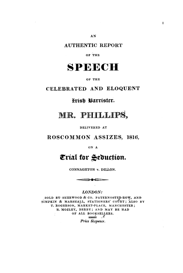 handle is hein.trials/azzj0001 and id is 1 raw text is: AN
AUTHENTIC REPORT
OF THE
SPEECH
OF THE
CELEBRATED AND ELOQUENT
ftiob 13aflioter.
MR. P1HILLP8,
DELIVERED AT
ROSCOMMON          ASSIZES, 1816,
ON A
Erial for       rburtion.
CONNAGHTON v. DILLON.
LONDON.
SOLD BY- SHERWOOD & CO. PATERNOSTER-ROW, AND
SIMPKIN & MARSHALL, STATIONERS' COTRT; ALSO BY
T. ROGERSON, MARKET-PLACE, MANCHESTER;
H. MOZLEY, DERBY; AND MAY BE HAD
OF ALL BOOKSELLERS.
Price Sixponce.


