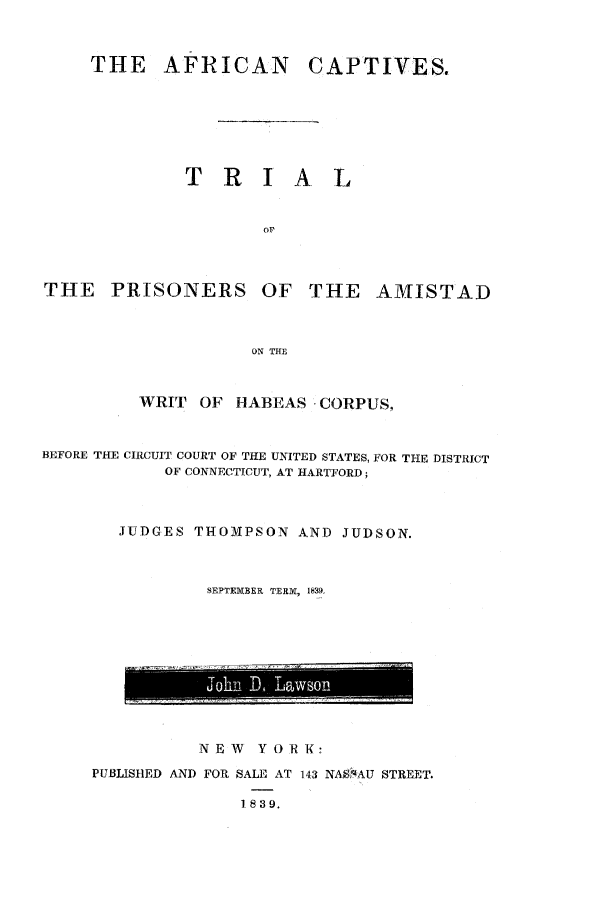 handle is hein.trials/azzm0001 and id is 1 raw text is: THE AFRICAN
T R I

THE PRISONERS

CAPTIVES.

A L

OF THE AMISTAD

ON THE

WRIT    OF   HABEAS CORPUS,
BEFORE THE CIRCUIT COURT OF THE UNITED STATES, FOR THE DISTRICT
OF CONNECTICUT, AT HARTFORD;
JUDGES THOMPSON AND JUDSON.
SEPTEMBER TERX, 1839.

NEW    YORK:
PUBLISHED AND FOR SALE AT 143 NASSAU STREET.
1 839.


