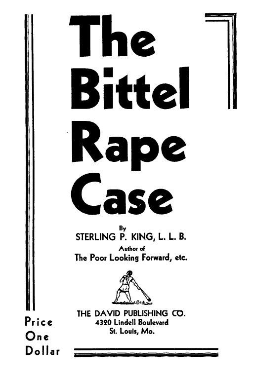 handle is hein.trials/bittrc0001 and id is 1 raw text is: 
      The

      Bittel

      Rape

      Case
             By
       STERLING P. KING, L. L. B.
             Author of
       The Poor Looking Forward, etc.

       THE DAVID PUBLISHING CO.
Pr ice    4320 Lindell Boulevard
One         St. Louis, Mo.
D o llar  ___,_ _____ __,__.,.-


