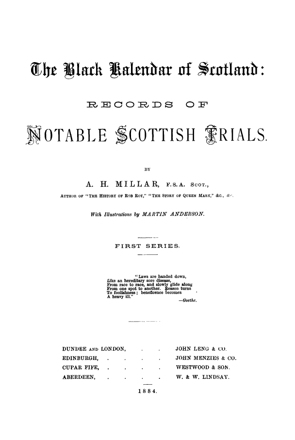 handle is hein.trials/blkalsctr0001 and id is 1 raw text is: 4Ir j{arh  lant ar nf *rottanit:
IECOR   JDS   OF
SOTABLE SCOTTISH             TRIALS.
BY
A. H. MILLAR, F.S.A. ScOT.,
AUTHOR OF THE HISTORY OF ROB ROY, THE STORY OF QUEEN MARY,  O, &.

With Illustrations by MARTIN          ANDERSON.
FIRST SERIES.
Laws are handed down,
Like an hereditary sore disease,
From race to race, and slowly glide along
From one spot to another. 4eason turns
To foolishness; beneficence becomes
A heavy ill.
-oethe.

DUNDEE AND LONDON,
EDINBURGH,
CUPAR FIFE,
ABERDEEN,

JOHN LENG & CO.
JOHN MENZIES & Co-
WESTWOOD & SON.
W. & W. LINDSAY.

1884.


