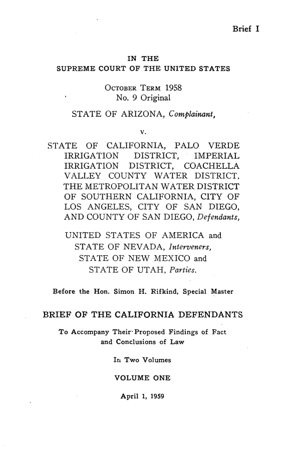 handle is hein.trials/briecadf0001 and id is 1 raw text is: 

Brief I


                IN THE
   SUPREME COURT OF THE UNITED STATES
            OCTOBER TERM 1958

              No. 9 Original

      STATE OF ARIZONA, Complainant,

                   V.
 STATE OF CALIFORNIA, PALO VERDE
    IRRIGATION  DISTRICT,  IMPERIAL
    IRRIGATION DISTRICT, COACHELLA
    VALLEY COUNTY WATER DISTRICT,
    THE METROPOLITAN WATER DISTRICT
    OF SOUTHERN CALIFORNIA, CITY OF
    LOS ANGELES, CITY OF SAN DIEGO,
    AND COUNTY OF SAN DIEGO, Defendants,

    UNITED STATES OF AMERICA and
      STATE OF NEVADA, Interveners,
      STATE OF NEW MEXICO and
         STATE OF UTAH, Parties.

  Before the Hon. Simon H. Rifkind, Special Master

BRIEF OF THE CALIFORNIA DEFENDANTS

   To Accompany Their Proposed Findings of Fact
           and Conclusions of Law

              In Two Volumes

              VOLUME ONE


April 1, 1959


