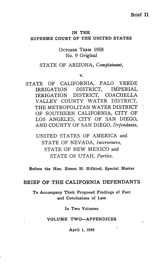handle is hein.trials/briecadf0002 and id is 1 raw text is: 

Brief II


                IN THE
  SUPREME COURT OF THE UNITED STATES

            OCTOBER TERM 1958
              No. 9 Original

     STATE OF ARIZONA, Complainant,

                   V.
 STATE OF CALIFORNIA, PALO VERDE
    IRRIGATION   DISTRICT, IMPERIAL
    IRRIGATION DISTRICT, COACHELLA
    VALLEY COUNTY WATER DISTRICT,
    THE METROPOLITAN WATER DISTRICT
    OF SOUTHERN CALIFORNIA, CITY OF
    LOS ANGELES, CITY OF SAN DIEGO,
    AND COUNTY OF SAN DIEGO, Defendants,

    UNITED STATES OF AMERICA and
      STATE OF NEVADA, Interveners,
      STATE OF NEW MEXICO and
         STATE OF UTAH, Parties.

  Before the Hon. Simon H. Rifkind, Special Master

BRIEF OF THE CALIFORNIA DEFENDANTS

   To Accompany Their Proposed Findings of Fact
           and Conclusions of Law

              In Two Volumes

        VOLUME TWO-APPENDICES


April 1, 1959


