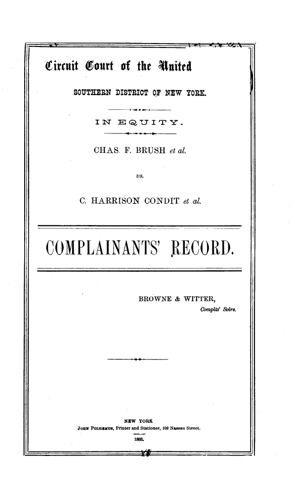 handle is hein.trials/brshhari0001 and id is 1 raw text is: rituit Court of the 4nited
SOUTHERN DISTRICT OF NEW YORE.
CHAS. F. BRUSH et al.
vs.
C. HARRISON CONDIT et al.
COMPLAINANTS' RECORD.

BROWNE & WITTER,
Compil 80ors.
NEW YORK
JOHN POLHNMUS, Printer and Stationer, 102 Nassau Street.
188&.

21                              -ii


