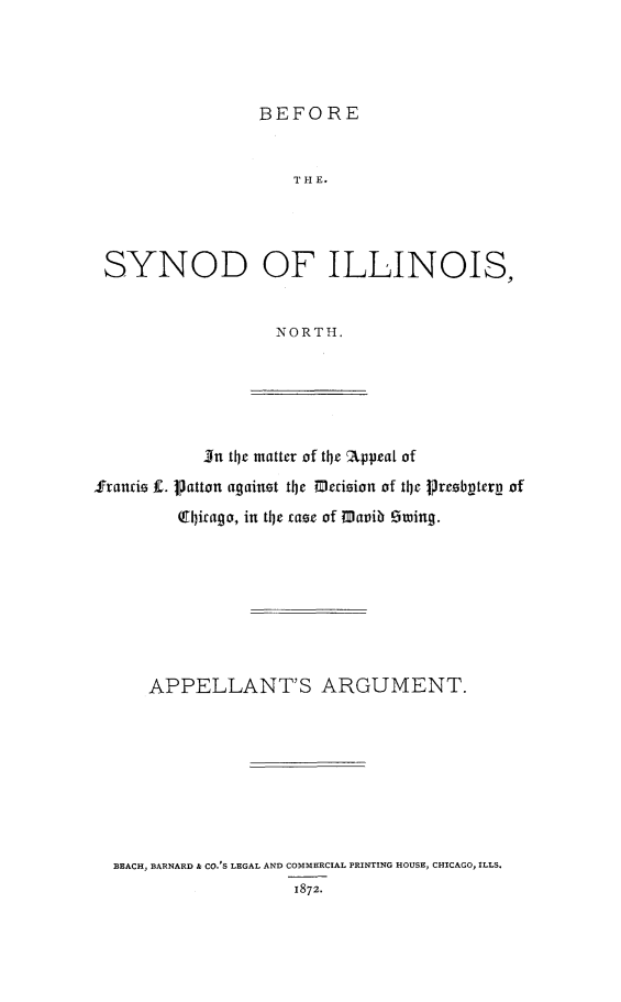 handle is hein.trials/bsiln0001 and id is 1 raw text is: BEFORE

TI-H E.
SYNOD OF ILLINOIS,
NORTH.

In the matter of the Appeal of
Stancie f. Patton against the Decision of tIe Preebptery of
(Qirago, in the case of Mavib Sting.

APPELLANT'S ARGUMENT.
BEACH, BARNARD & CO.'S LEGAL AND COMMERCIAL PRINTING HOUSE, CHICAGO, ILLS.
1872.


