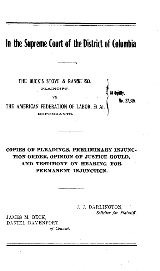 handle is hein.trials/bsrc0001 and id is 1 raw text is: 







In the Supreme Court of the District of Columbia






    THE BUCK'S STOVE & RANW C O.


               VS.
                                     No. 27,305.
THE AMERICAN FEDERATION OF LABOR, Et Al.
           DEF'ENDANTh.






COPIES OF PLEADINGS, PRELIMINARY INJUNC-
  TION ORDER, OPINION OF JUSTICE GOULD,
     AND TESTIMONY ON HEARING FOR
          PERMANENT INJUNCTICN.






                       J. J. DARLINGTON,
                              Solicitor for Paintif.
JAMES M. BECK,
DANIEL DAVENPORT,
               of Counsel.


