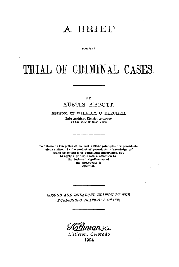 handle is hein.trials/btcc0001 and id is 1 raw text is: A BRIEF
FOR TUES
TRIAL OF CRIMINAL CASES.

AUSTIN ABBOTT,
Assisted by WILLIAM C. BEECHIER,
Late Assistant Di.trict Attorney
-of the City of New York.
To determine the policy of counsel, neither principles nor precedenta
alone suffice. In the conflict of precedents, a knowledge of'
sound principles is of paramount Importance, but
to apply a principle safely, attention to
the technical significance of
the precedents is
essential.
SECOND AND ENLARGED EDITION BY THE
PUBLISIIERS' EDITORIAL STAFF.
Littleton, Colorado
1994


