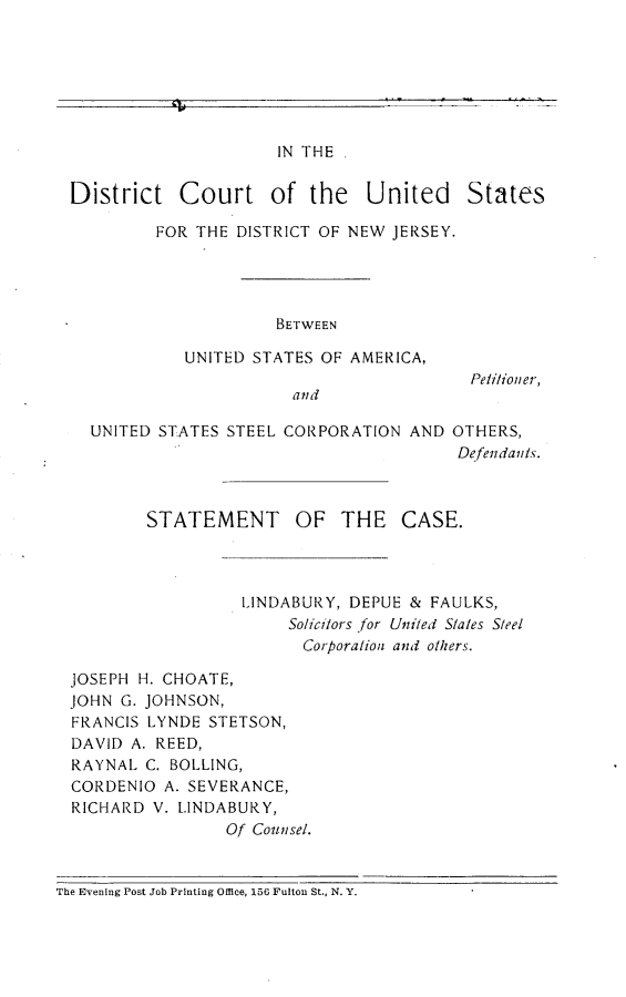 handle is hein.trials/btusteelmc0001 and id is 1 raw text is: 







IN THE


District


Court of the United States


FOR THE DISTRICT OF NEW JERSEY.




            BETWEEN

   UNITED STATES OF AMERICA,


UNITED STATES STEEL CORPORATION AND


  Petilio/ ner,


OTHERS,
Defendants.


        STATEMENT OF THE CASE.




                  LINDABURY, DEPUE & FAULKS,
                       Solici/ors for Uniled Slales S/eel
                       Corporalion and others.

JOSEPH H. CHOATE,
JOHN G. JOHNSON,
FRANCIS LYNDE STETSON,
DAVID A. REED,
RAYNAL C. BOLLING,
CORDENIO A. SEVERANCE,
RICHARD V. LINDABURY,
                Of Counsel.


The Evening Post Job Printing Office, 156 Fulton St., N. Y.


tv..                                - ---


