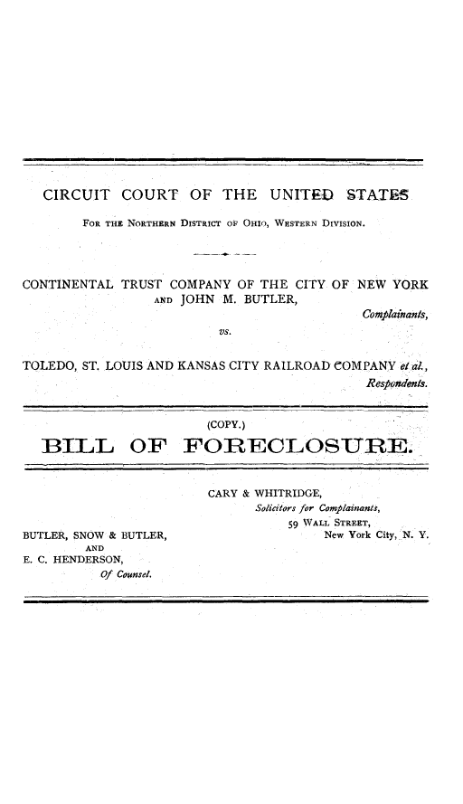 handle is hein.trials/butlrcont0001 and id is 1 raw text is: 
















   CIRCUIT COURT OF THE UNITED STATES

        FOR THE NORTHERN DISTRICT OF OHIO, WESTERN DIVISION.




CONTINENTAL TRUST COMPANY OF THE CITY OF NEW YORK
                 AND JOHN M. BUTLER,
                                            Complainants,
                          VS.


TOLEDO, ST. LOUIS AND KANSAS CITY RAILROAD COMPANY eal.,
                                             Respondents.


                        (COPY.)

  BILL OF FORECLOSURE.


BUTLER, SNOW & BUTLER,
        AND
E. C. HENDERSON,
          Of Counsel.


CARY & WHITRIDGE,
      Solicitors for Complainants,
          59 WALL STREET,
               New York City, N. Y.


