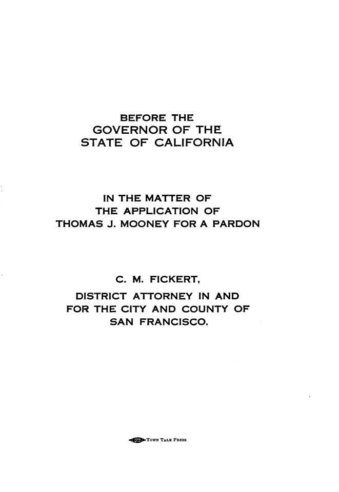 handle is hein.trials/calimoon0001 and id is 1 raw text is: BEFORE THE
GOVERNOR OF THE
STATE OF CALIFORNIA
IN THE MATTER OF
THE APPLICATION OF
THOMAS J. MOONEY FOR A PARDON
C. M. FICKERT,
DISTRICT ATTORNEY IN AND
FOR THE CITY AND COUNTY OF
SAN FRANCISCO.

.D      TowN TALK PRESS


