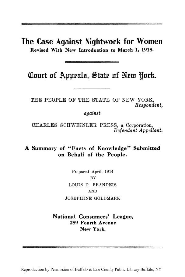 handle is hein.trials/canighps0001 and id is 1 raw text is: The Case Against Nightwork for Women
Revised With New Introduction to March 1, 1918.
Q ourt of Appeals, itatr of NXw    fork.
THE PEOPLE OF THE STATE OF NEW YORK,
Respondent,
against
CHARLES SCHWEINLER PRESS, a Corporation,
Defendant-Appellant.

A Summary of Facts of Knowledge
on Behalf of the People.

Submitted

Prepared April, 1914
BY
LOUIS D. BRANDEIS
AND
JOSEPHINE GOLDMARK
National Consumers' League,
289 Fourth Avenue
New York.

Reproduction by Permission of Buffalo & Erie County Public Library Buffalo, NY


