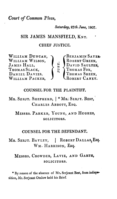 handle is hein.trials/cardnn0001 and id is 1 raw text is: 


Court of Common Pleas,


              Saturday, 27th June, 1807.

SIR JAMES MANSFIELD, KNT.
        CHIEF JUSTICE.


WILLIAM DUNCAN,
WILLIAM WILSON,
JAMEs HALL,
THOMAS SLACK,
DANIEL DAVIES,
WILLIAM PACKER,


BENJAMIN SAYER,
ROBERT GREEN,
DAVID SAULTER,
THOMAS Fox,
THOMAS SHEEN,
ROBERr CANEY.


      COUNSEL FOR THE PLAINTIFF.

MR. SERJT. SHEPHERD, I * MR.' SERJT. BEST,
          CHARLES ABBOTT, ESQ.

   MESSRS. PARKER, YOUNG, AND HUGHES,
              SOLICITORS.

      COUNSEL FOR THE DEFENDANT.

MR. SERJT. BAYLEY, J ROBERT DALLAS Esq.
          WM. HARRISON, Esq.

  MESSRS. CROWDER, LAVIE, AND GARTH,
               SOLICITORS.

  * By reason of the absence of Mr. Serjeant Best, from indispo-
sition, Mr. Serjeant Onslow held his Brief.


