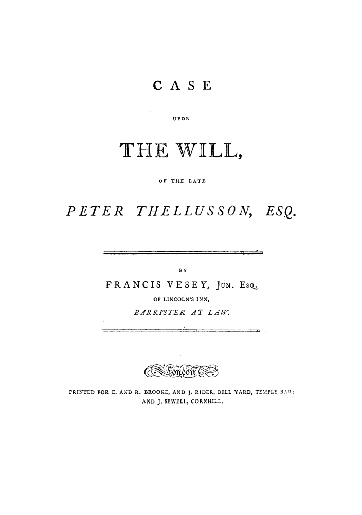 handle is hein.trials/casewill0001 and id is 1 raw text is: CASE
UPON
THE WILL,

OF THE LATE

PETER

THELLUSS ON,

ESQ.

BY
FRANCIS VESEY, JUN. Eso

OF LINCOLN'S INN,
B-ARRISTER AT LAW.

PRINTED FOR E. AND R. BROOKE, AND J. RIDER, BELL YARD, TEMPLE BA';
AND J. SEWELL, CORNHILL.


