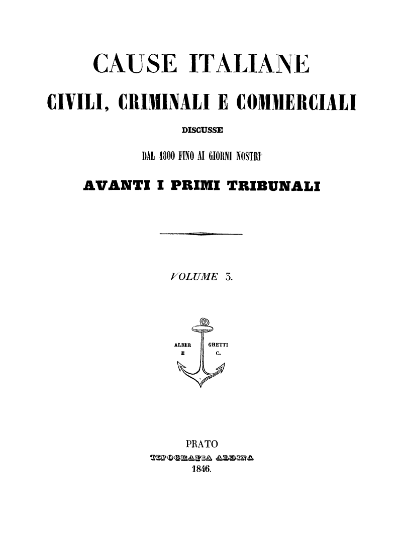 handle is hein.trials/cauitalccc0003 and id is 1 raw text is: CAUSE ITALIANE
CIVILI, CRIMINALI E COMMERCIALI
DISCUSSE
DAL 1800 FINO AI GIORNI NOSTRI
AVANTI I PRIMI TRIBUNALI
VOLUME 5.
ALBER  GHETTI
E    C.
PRATO
1846.


