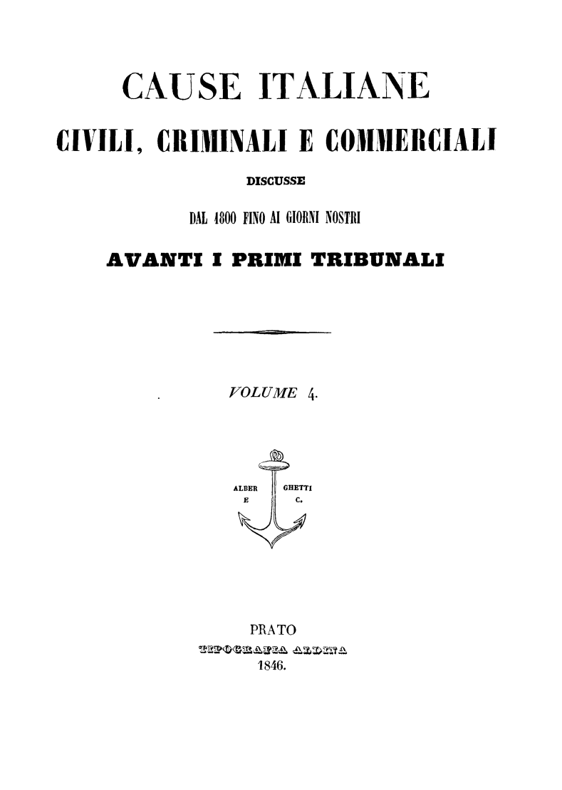 handle is hein.trials/cauitalccc0004 and id is 1 raw text is: CAUSE ITALIANE
CIVILI, CRIMINALI E COMMERCIALI
DISCUSSE
DAL 4800 FINO Al GIORNI NOSTRI
AVANTI I PRIMI TRIBUNALI

VOLUME 4.

PRATO
1846.


