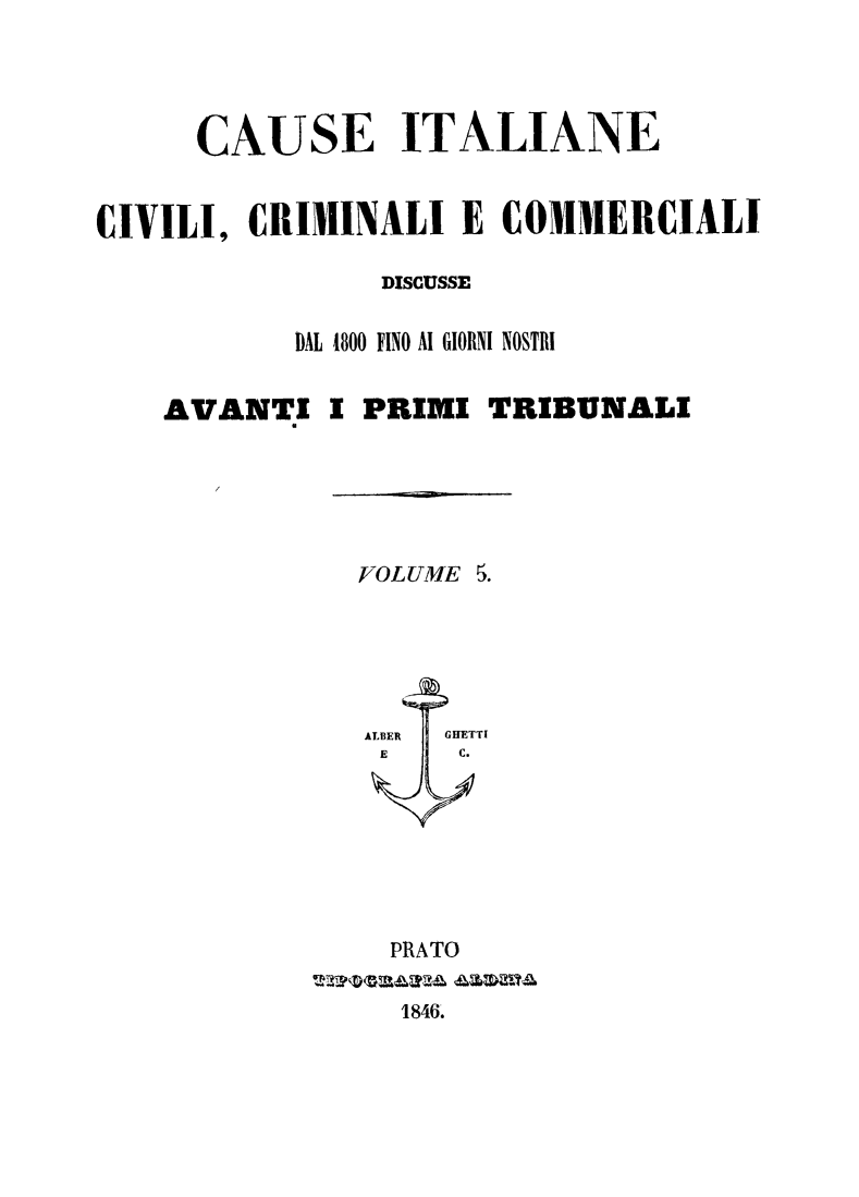handle is hein.trials/cauitalccc0005 and id is 1 raw text is: CAUSE ITALIANE
CIVILI, CRIMINALI E COMMERCIALI
DISCUSSE
DAL 1800 FINO Al GIORNI NOSTRI
AVANTI I PRIMI TRIBUNALI

VOLUME 5.

PRATO
1846.


