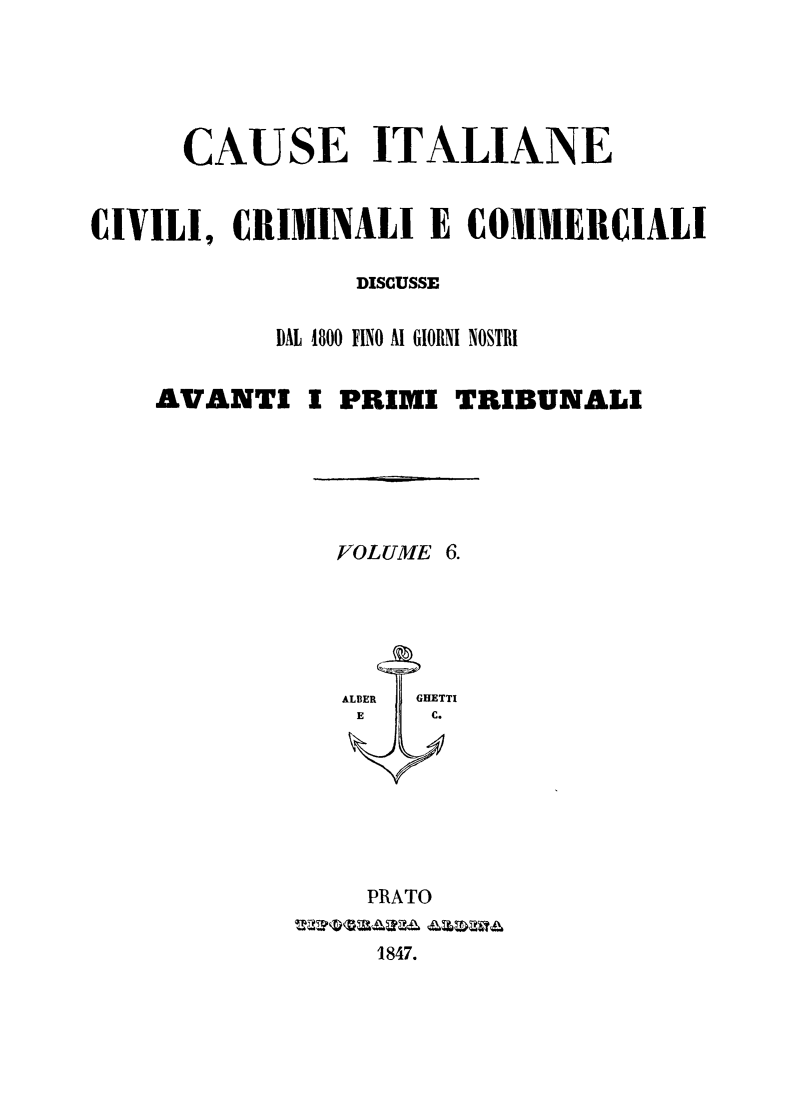 handle is hein.trials/cauitalccc0006 and id is 1 raw text is: CAUSE ITALIANE
CIVILI, CRIMINALI E COMMERCIALI
DISCUSSE
DAL 1800 FINO Al GIORNI NOSTRI
AVANTI I PRIMI TRIBUNALI
VOLUME 6.
ALBER  GHETTI
E     C.
PRATO
1847.


