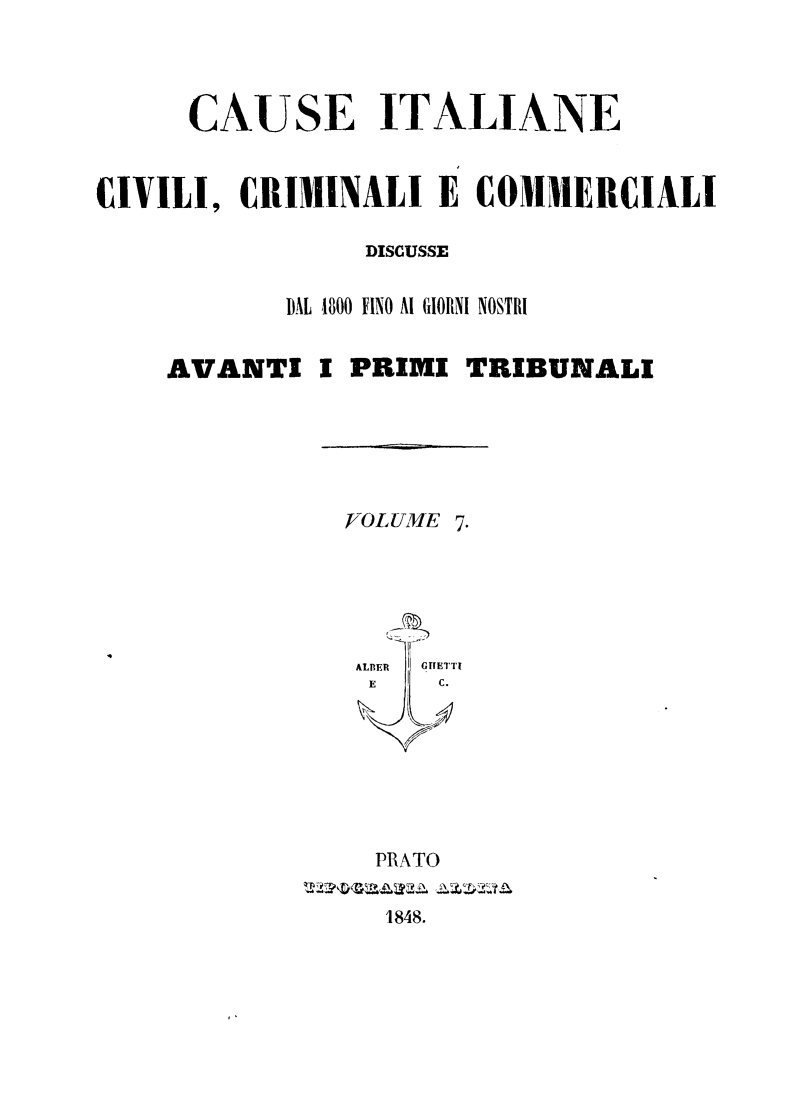 handle is hein.trials/cauitalccc0007 and id is 1 raw text is: CAUSE ITALIANE
CIVILI, CRIMINALI E COMMERCIALI
DISCUSSE
DAL 1800 FINO Al GIORNI NOSTRI
AVANTI I PRIMI TRIBUNALI
VOLUME 7.
ALDER  GITETTI
E    C.
PRATO
1848.


